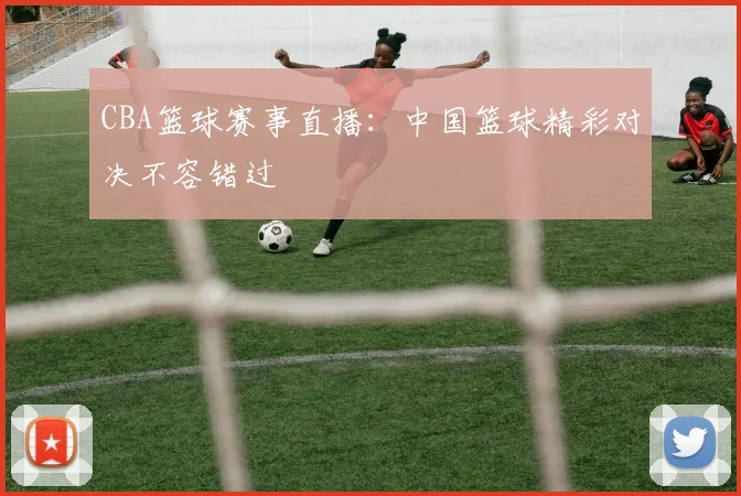 CBA篮球赛事直播：中国篮球精彩对决不容错过