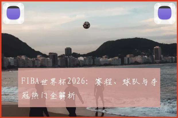 FIBA世界杯2026：赛程、球队与夺冠热门全解析