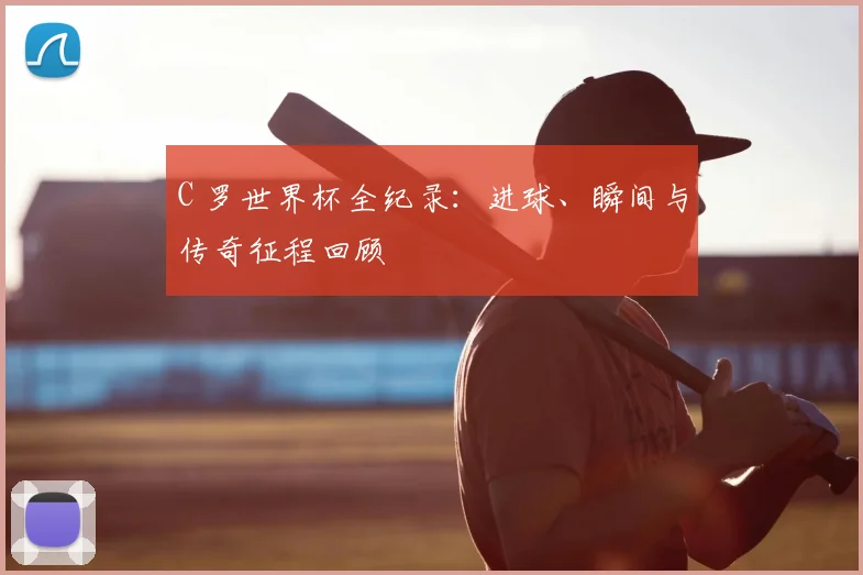 C 罗世界杯全纪录：进球、瞬间与传奇征程回顾