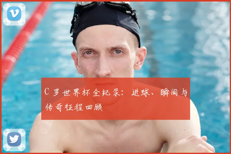 C 罗世界杯全纪录：进球、瞬间与传奇征程回顾