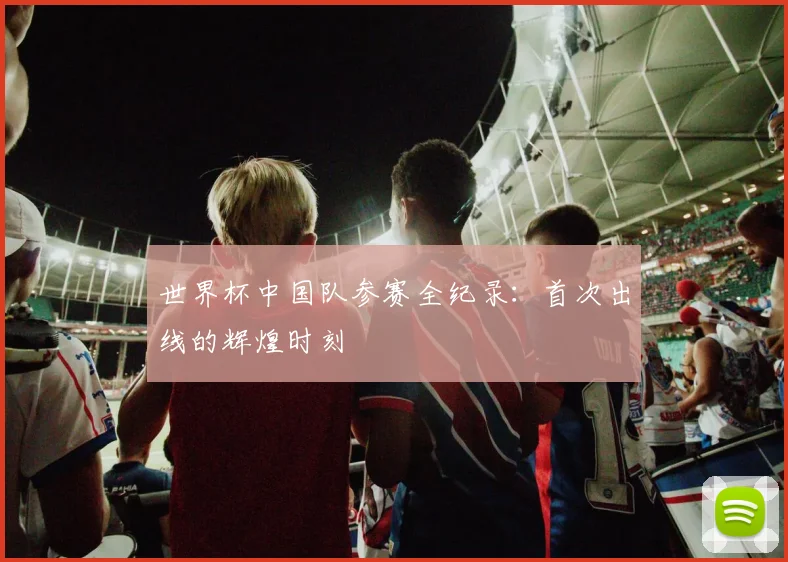世界杯中国队参赛全纪录：首次出线的辉煌时刻