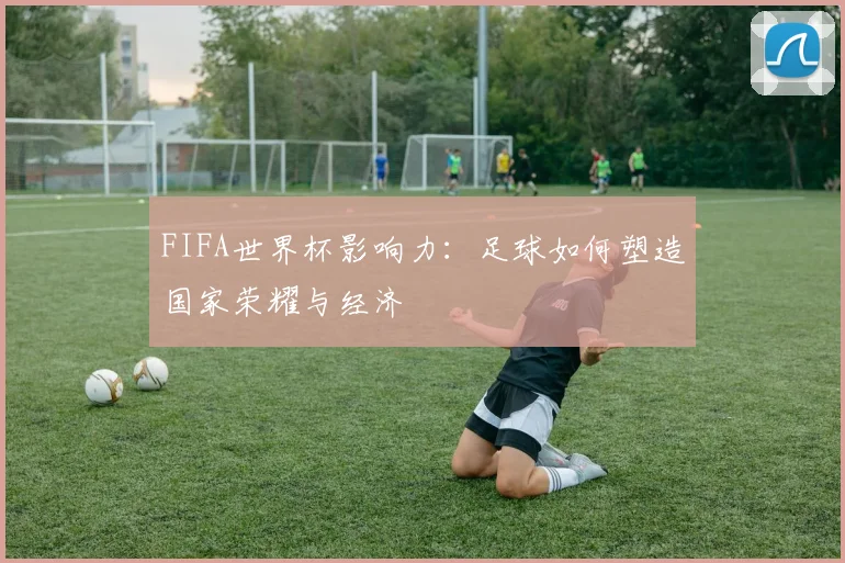FIFA世界杯影响力:足球如何塑造国家荣耀与经济